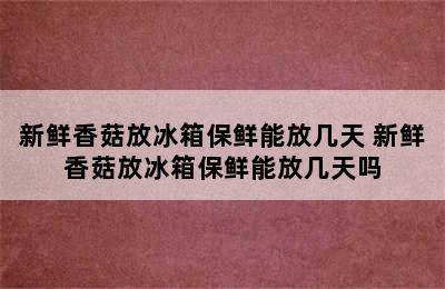 新鲜香菇放冰箱保鲜能放几天 新鲜香菇放冰箱保鲜能放几天吗